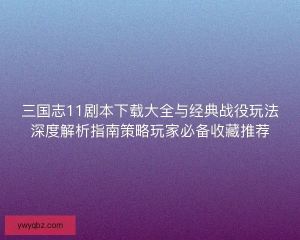 三国志11剧本下载大全与经典战役玩法深度解析指南策略玩家必备收藏推荐
