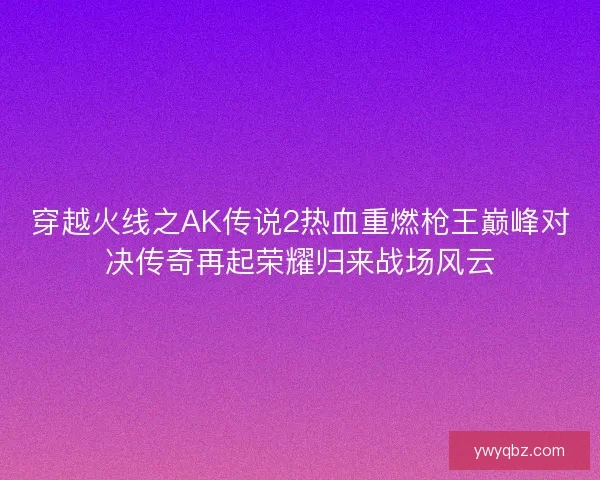 穿越火线之AK传说2热血重燃枪王巅峰对决传奇再起荣耀归来战场风云