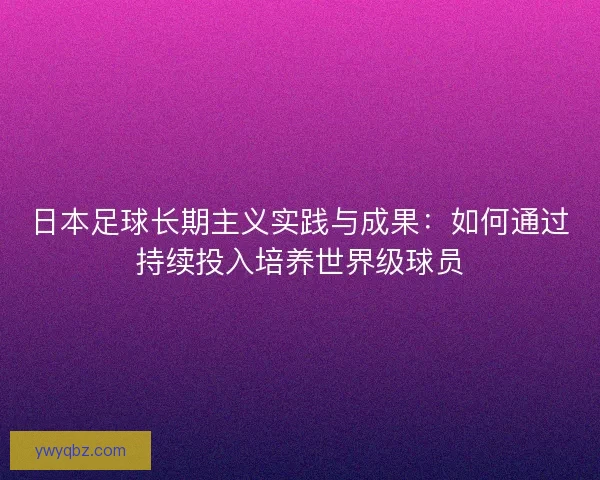 日本足球长期主义实践与成果：如何通过持续投入培养世界级球员