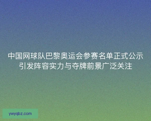 中国网球队巴黎奥运会参赛名单正式公示引发阵容实力与夺牌前景广泛关注