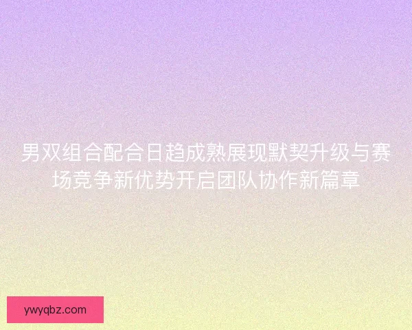 男双组合配合日趋成熟展现默契升级与赛场竞争新优势开启团队协作新篇章