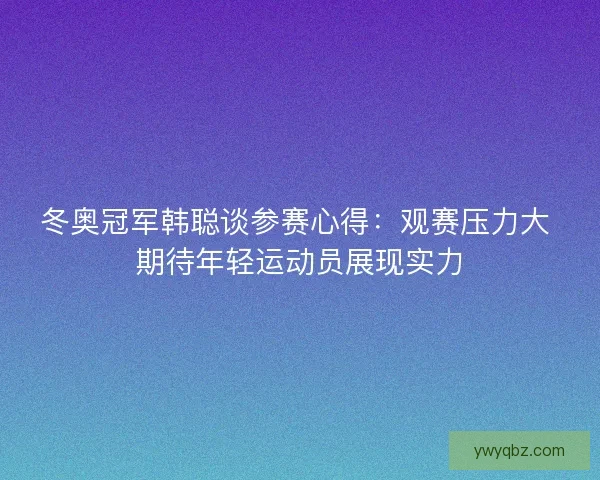 冬奥冠军韩聪谈参赛心得：观赛压力大 期待年轻运动员展现实力